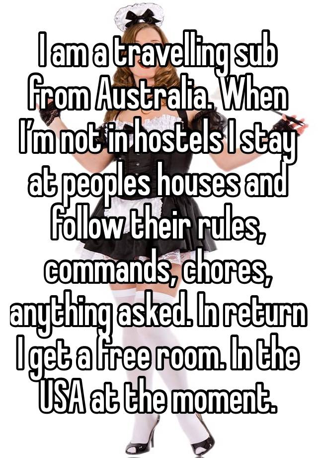 I am a travelling sub from Australia. When I’m not in hostels I stay at peoples houses and follow their rules, commands, chores, anything asked. In return I get a free room. In the USA at the moment.