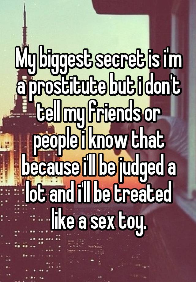 My biggest secret is i'm a prostitute but i don't tell my friends or people i know that because i'll be judged a lot and i'll be treated like a sex toy.