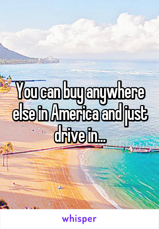 You can buy anywhere else in America and just drive in...