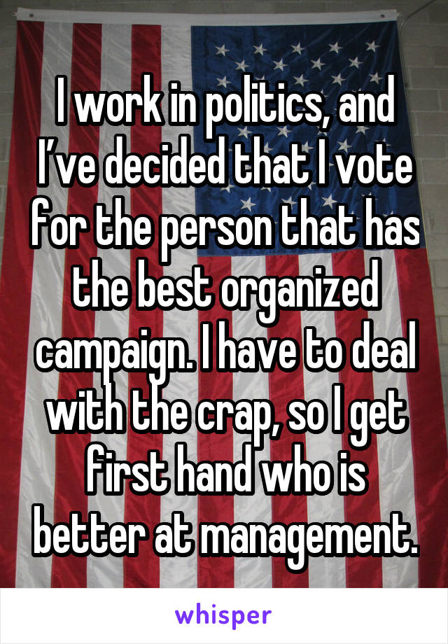 I work in politics, and I’ve decided that I vote for the person that has the best organized campaign. I have to deal with the crap, so I get first hand who is better at management.