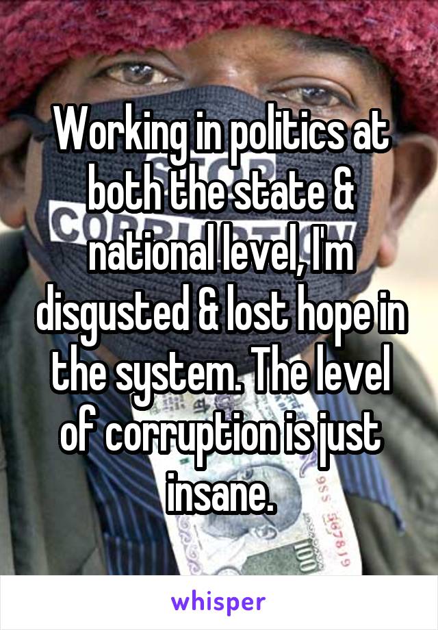 Working in politics at both the state & national level, I'm disgusted & lost hope in the system. The level of corruption is just insane.