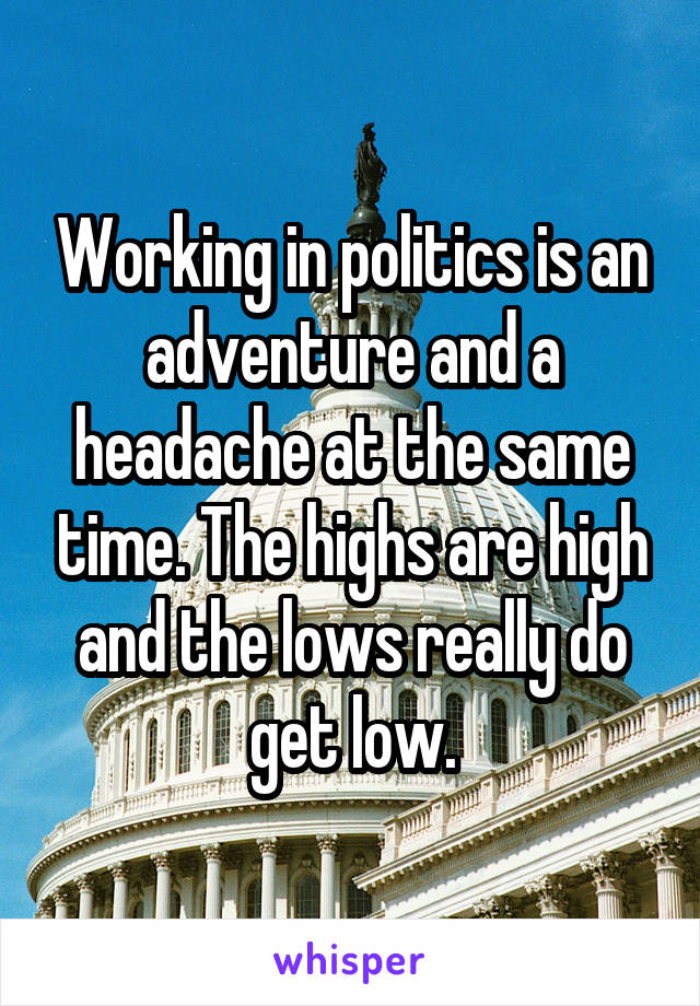 Working in politics is an adventure and a headache at the same time. The highs are high and the lows really do get low.