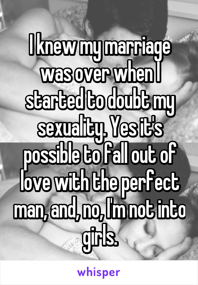 I knew my marriage was over when I started to doubt my sexuality. Yes it's possible to fall out of love with the perfect man, and, no, I'm not into girls.