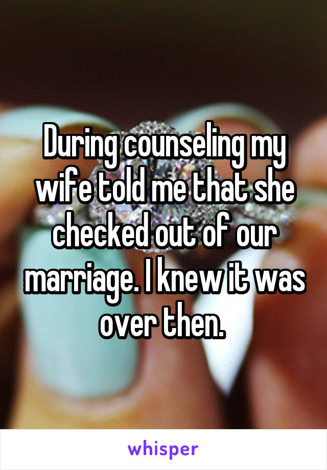 During counseling my wife told me that she checked out of our marriage. I knew it was over then. 