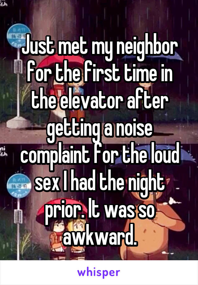 Just met my neighbor for the first time in the elevator after getting a noise complaint for the loud sex I had the night prior. It was so awkward.
