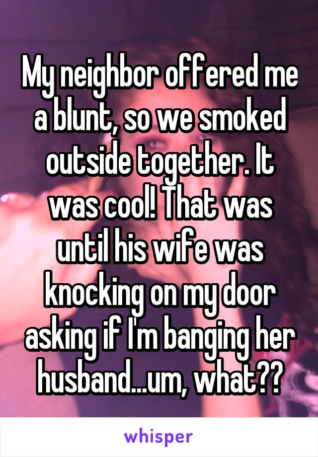My neighbor offered me a blunt, so we smoked outside together. It was cool! That was until his wife was knocking on my door asking if I'm banging her husband...um, what??