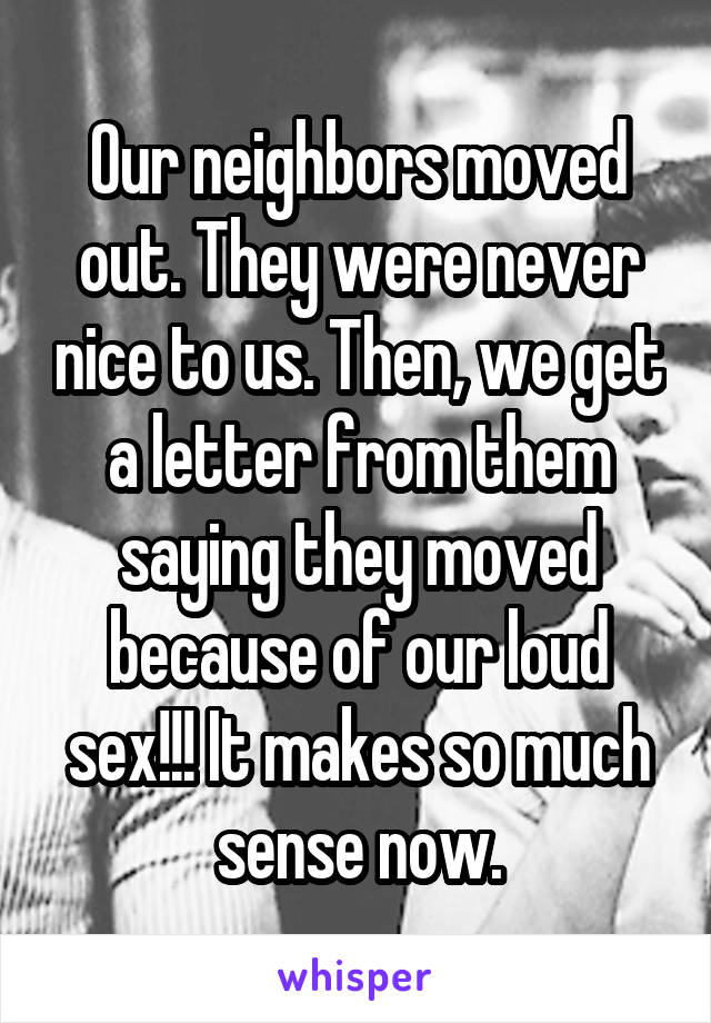 Our neighbors moved out. They were never nice to us. Then, we get a letter from them saying they moved because of our loud sex!!! It makes so much sense now.
