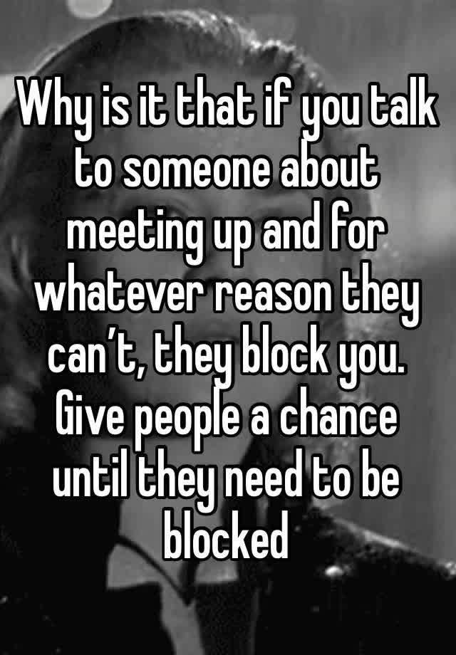 Why is it that if you talk to someone about meeting up and for whatever reason they can’t, they block you. Give people a chance until they need to be blocked 