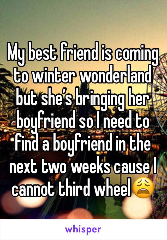 My best friend is coming to winter wonderland but she’s bringing her boyfriend so I need to find a boyfriend in the next two weeks cause I cannot third wheel😩