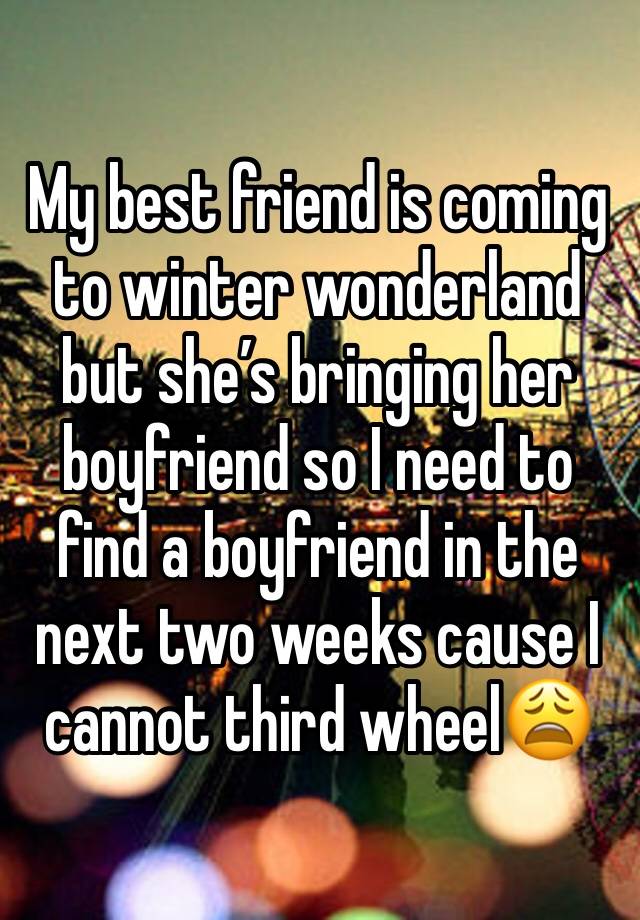 My best friend is coming to winter wonderland but she’s bringing her boyfriend so I need to find a boyfriend in the next two weeks cause I cannot third wheel😩