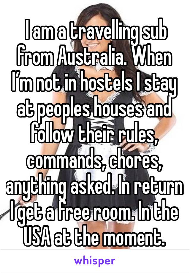  I am a travelling sub from Australia. When I’m not in hostels I stay at peoples houses and follow their rules, commands, chores, anything asked. In return I get a free room. In the USA at the moment.