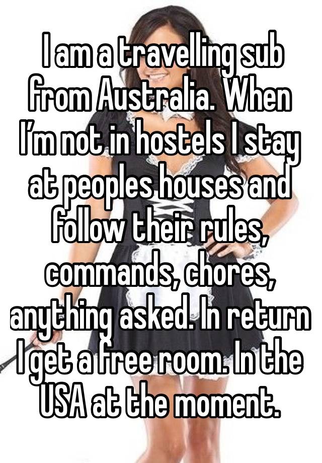  I am a travelling sub from Australia. When I’m not in hostels I stay at peoples houses and follow their rules, commands, chores, anything asked. In return I get a free room. In the USA at the moment.