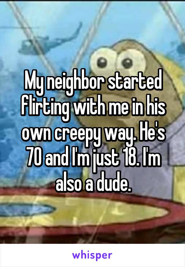 My neighbor started flirting with me in his own creepy way. He's 70 and I'm just 18. I'm also a dude.