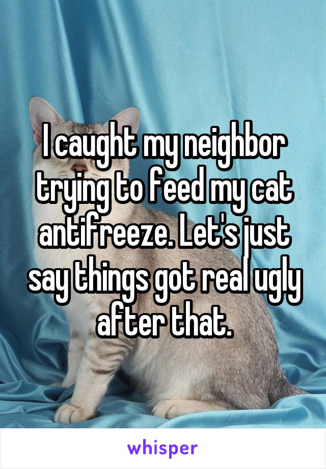 I caught my neighbor trying to feed my cat antifreeze. Let's just say things got real ugly after that.