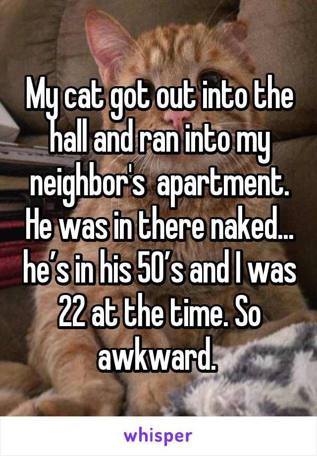 My cat got out into the hall and ran into my neighbor's  apartment. He was in there naked... he’s in his 50’s and I was 22 at the time. So awkward. 