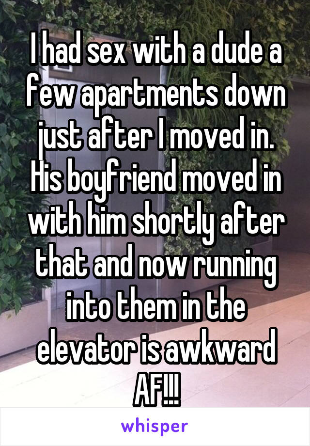I had sex with a dude a few apartments down just after I moved in. His boyfriend moved in with him shortly after that and now running into them in the elevator is awkward AF!!!