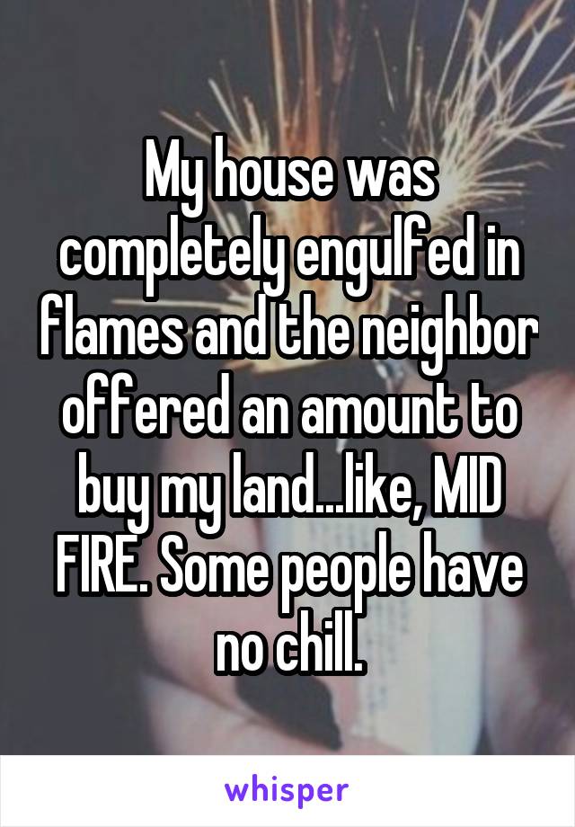 My house was completely engulfed in flames and the neighbor offered an amount to buy my land...like, MID FIRE. Some people have no chill.