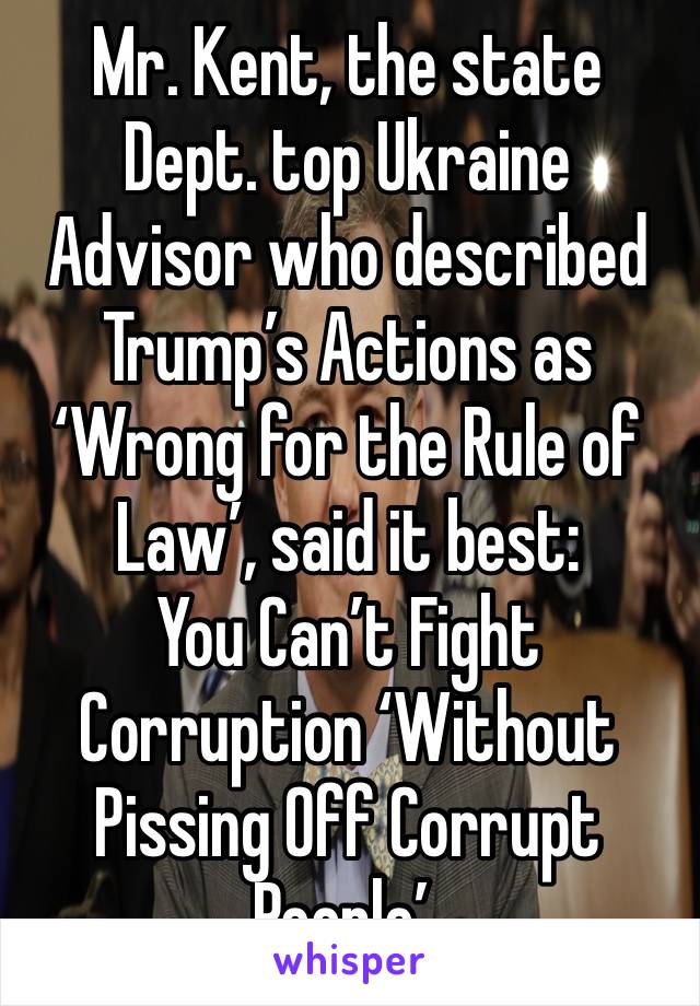 Mr. Kent, the state Dept. top Ukraine Advisor who described Trump’s Actions as ‘Wrong for the Rule of Law’, said it best: 
You Can’t Fight Corruption ‘Without Pissing Off Corrupt People’. 