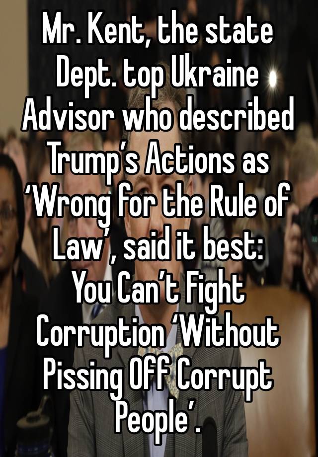 Mr. Kent, the state Dept. top Ukraine Advisor who described Trump’s Actions as ‘Wrong for the Rule of Law’, said it best: 
You Can’t Fight Corruption ‘Without Pissing Off Corrupt People’. 