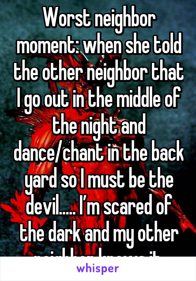 Worst neighbor moment: when she told the other neighbor that I go out in the middle of the night and dance/chant in the back yard so I must be the devil..... I’m scared of the dark and my other neighbor knows it.