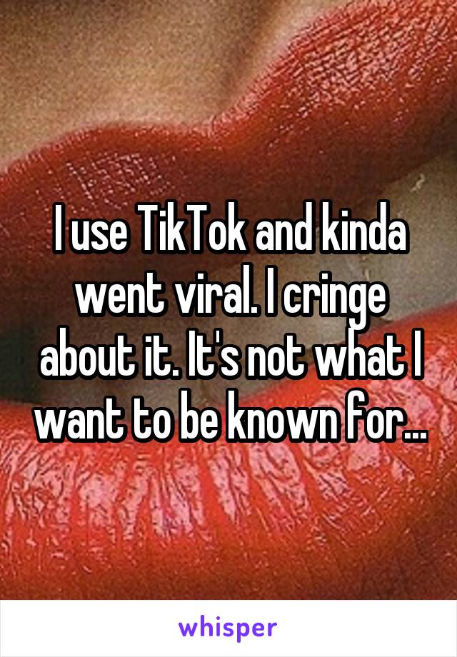 I use TikTok and kinda went viral. I cringe about it. It's not what I want to be known for...
