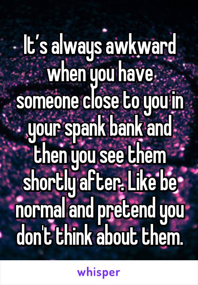 It’s always awkward when you have someone close to you in your spank bank and then you see them shortly after. Like be normal and pretend you don't think about them.