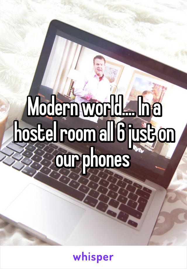 Modern world.... In a hostel room all 6 just on our phones 