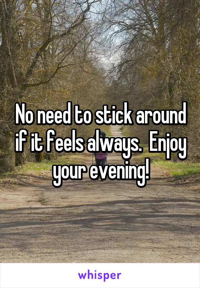 No need to stick around if it feels always.  Enjoy your evening!