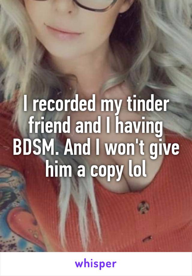 I recorded my tinder friend and I having BDSM. And I won't give him a copy lol