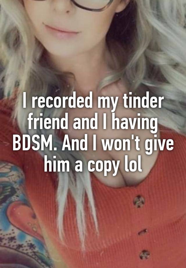 I recorded my tinder friend and I having BDSM. And I won't give him a copy lol