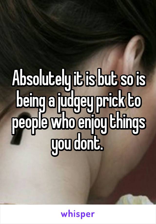 Absolutely it is but so is being a judgey prick to people who enjoy things you dont. 