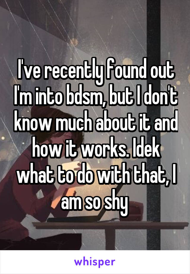 I've recently found out I'm into bdsm, but I don't know much about it and how it works. Idek what to do with that, I am so shy 