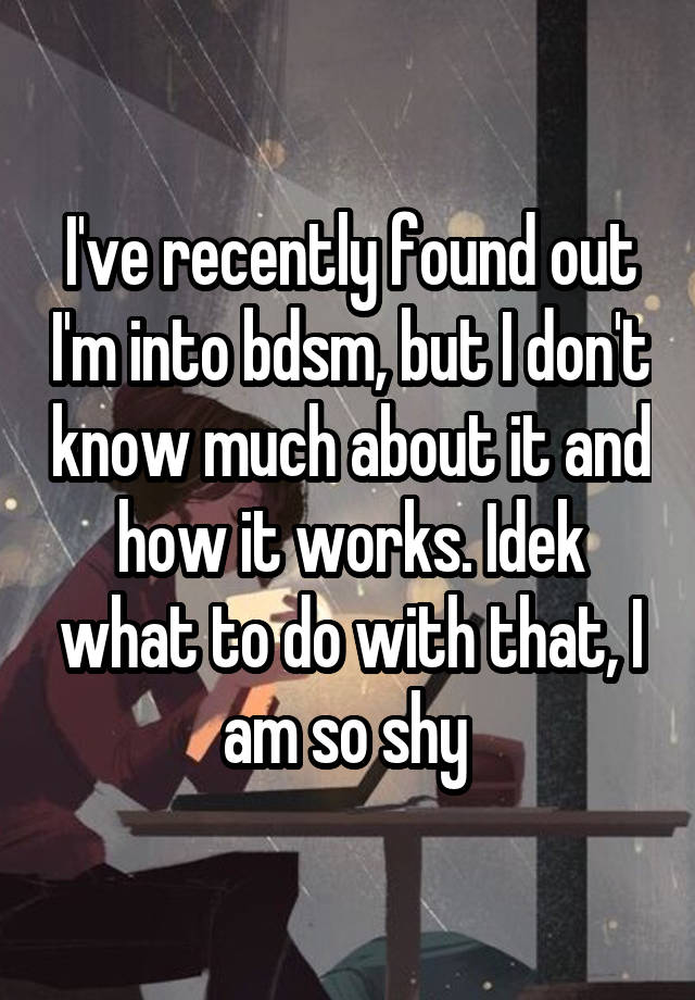 I've recently found out I'm into bdsm, but I don't know much about it and how it works. Idek what to do with that, I am so shy 