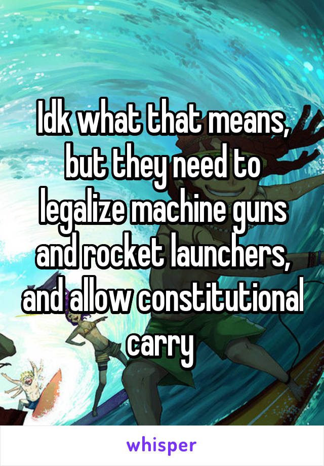 Idk what that means, but they need to legalize machine guns and rocket launchers, and allow constitutional carry 