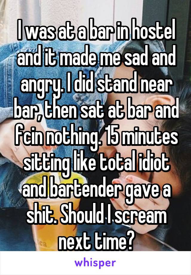 I was at a bar in hostel and it made me sad and angry. I did stand near bar, then sat at bar and fcin nothing. 15 minutes sitting like total idiot and bartender gave a shit. Should I scream next time?