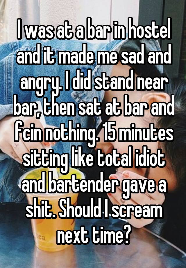 I was at a bar in hostel and it made me sad and angry. I did stand near bar, then sat at bar and fcin nothing. 15 minutes sitting like total idiot and bartender gave a shit. Should I scream next time?