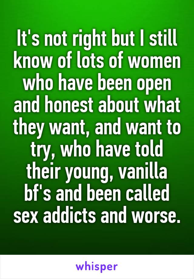 It's not right but I still know of lots of women who have been open and honest about what they want, and want to try, who have told their young, vanilla bf's and been called sex addicts and worse. 