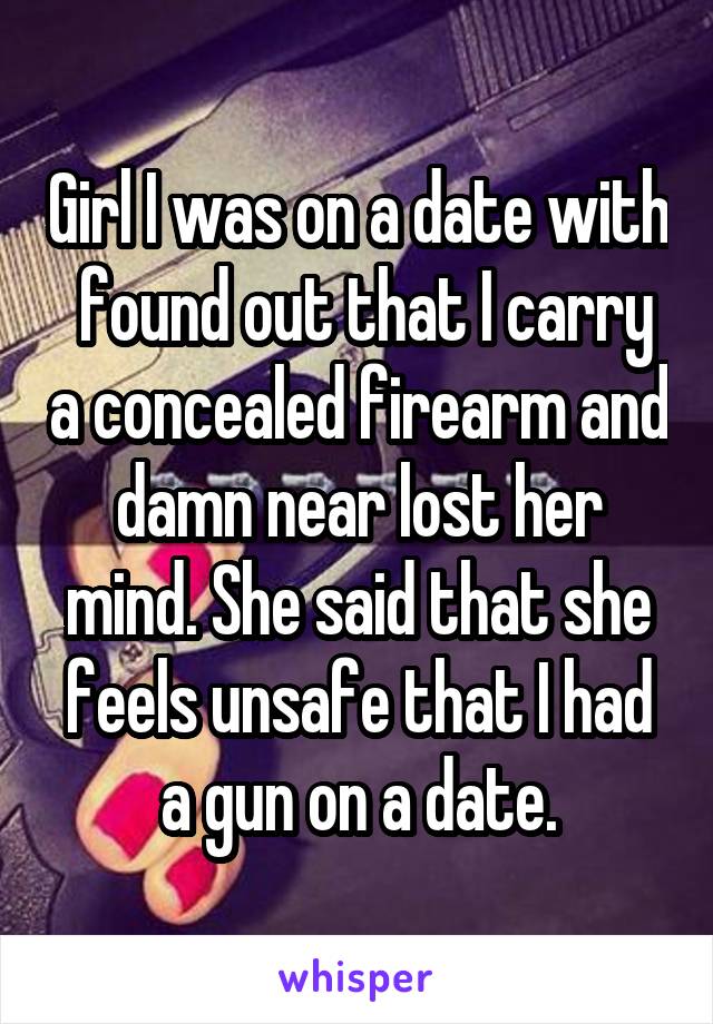 Girl I was on a date with  found out that I carry a concealed firearm and damn near lost her mind. She said that she feels unsafe that I had a gun on a date.