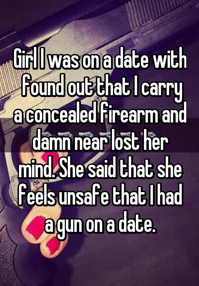 Girl I was on a date with  found out that I carry a concealed firearm and damn near lost her mind. She said that she feels unsafe that I had a gun on a date.