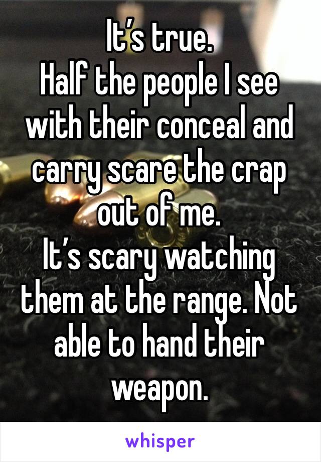 It’s true. 
Half the people I see with their conceal and carry scare the crap out of me.
It’s scary watching them at the range. Not able to hand their weapon. 