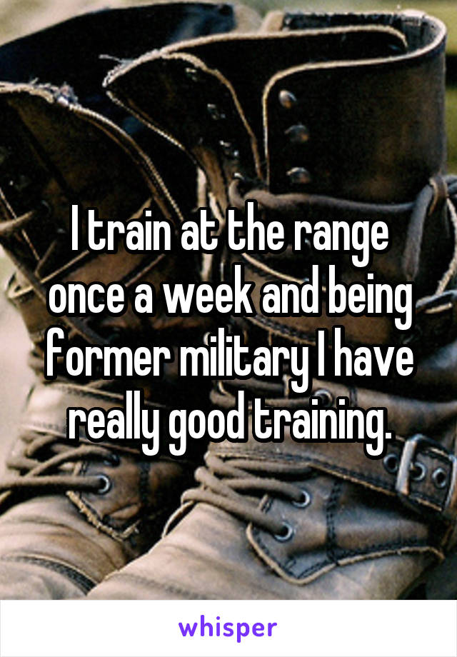 I train at the range once a week and being former military I have really good training.