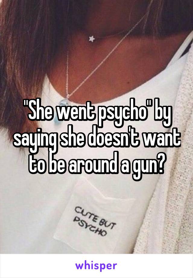 "She went psycho" by saying she doesn't want to be around a gun?