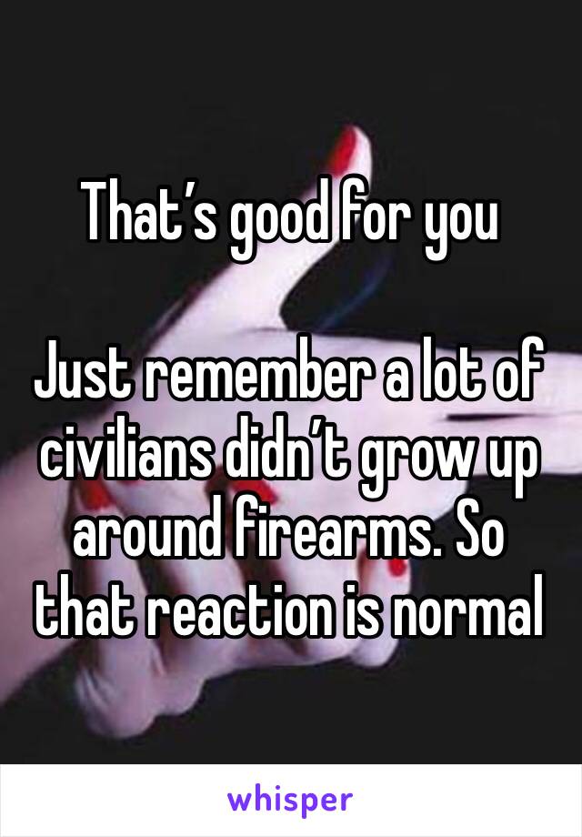 That’s good for you 

Just remember a lot of civilians didn’t grow up around firearms. So that reaction is normal 