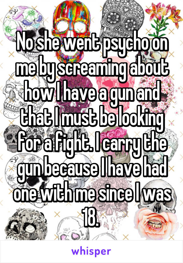 No she went psycho on me by screaming about how I have a gun and that I must be looking for a fight. I carry the gun because I have had one with me since I was 18. 