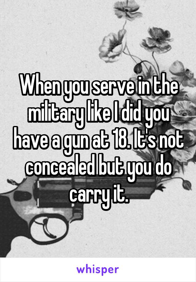 When you serve in the military like I did you have a gun at 18. It's not concealed but you do carry it.