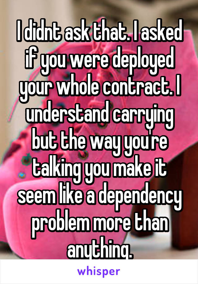 I didnt ask that. I asked if you were deployed your whole contract. I understand carrying but the way you're talking you make it seem like a dependency problem more than anything.