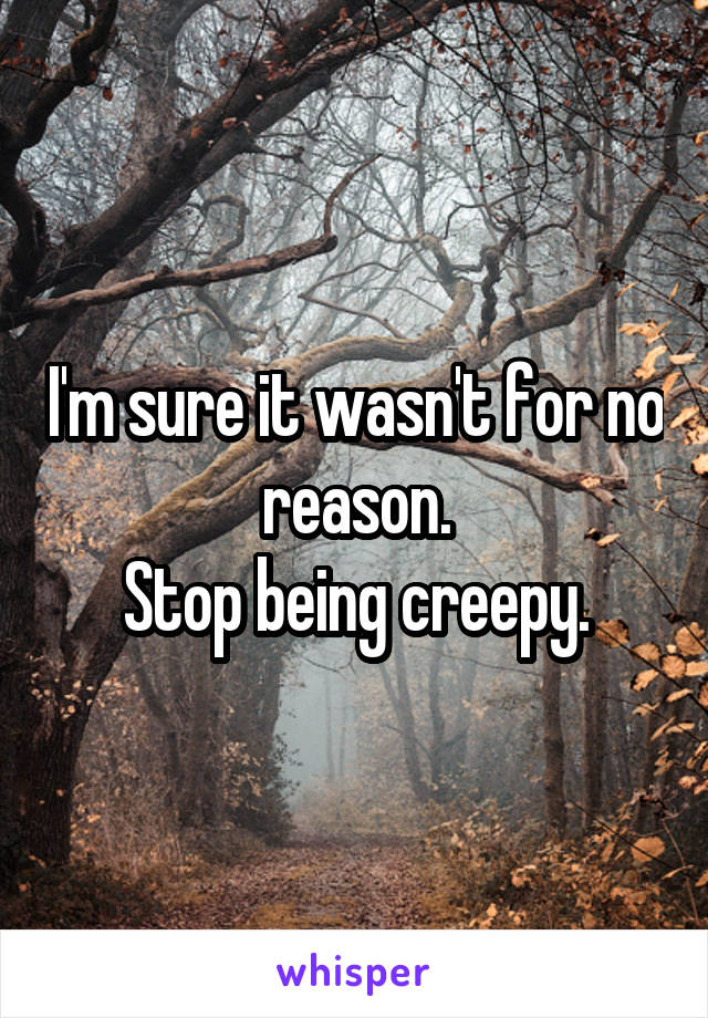 I'm sure it wasn't for no reason.
Stop being creepy.