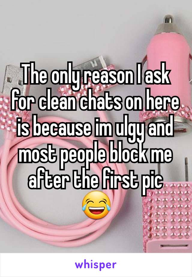 The only reason I ask for clean chats on here is because im ulgy and most people block me after the first pic 😂