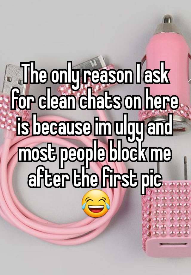 The only reason I ask for clean chats on here is because im ulgy and most people block me after the first pic 😂