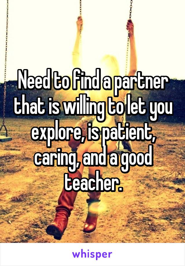 Need to find a partner that is willing to let you explore, is patient, caring, and a good teacher.